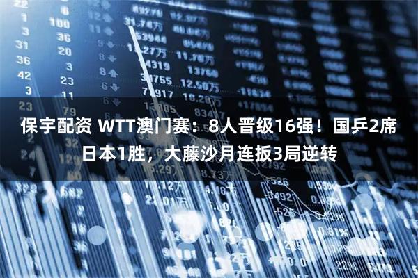 保宇配资 WTT澳门赛：8人晋级16强！国乒2席日本1胜，大藤沙月连扳3局逆转