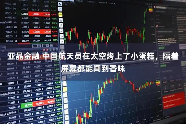 亚晶金融 中国航天员在太空烤上了小蛋糕，隔着屏幕都能闻到香味