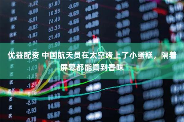 优益配资 中国航天员在太空烤上了小蛋糕，隔着屏幕都能闻到香味