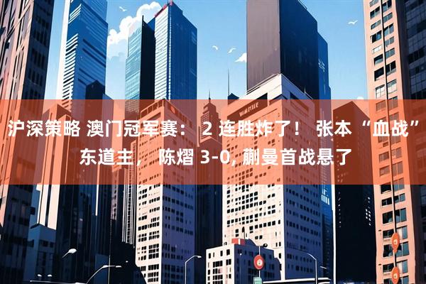 沪深策略 澳门冠军赛： 2 连胜炸了！ 张本 “血战” 东道主， 陈熠 3‑0, 蒯曼首战悬了