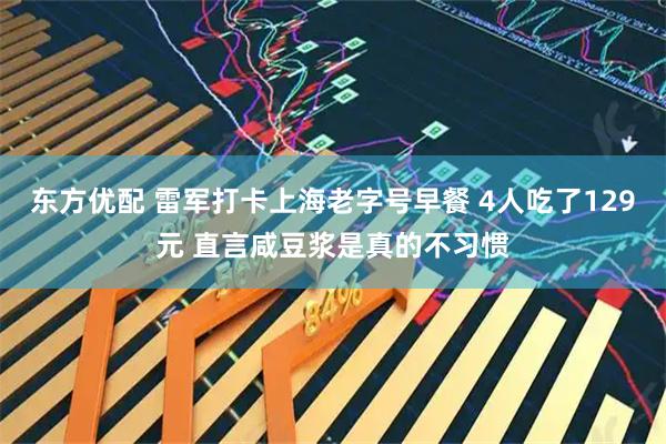 东方优配 雷军打卡上海老字号早餐 4人吃了129元 直言咸豆浆是真的不习惯