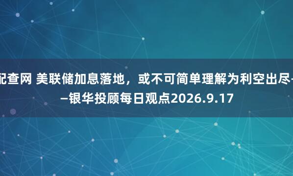 配查网 美联储加息落地，或不可简单理解为利空出尽——银华投顾每日观点2026.9.17