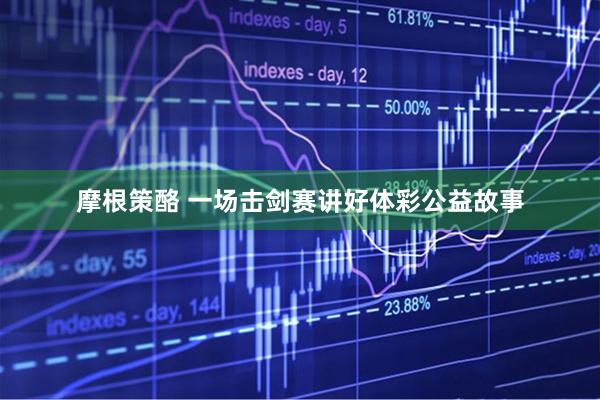 摩根策酪 一场击剑赛讲好体彩公益故事