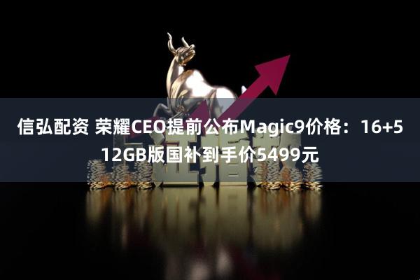 信弘配资 荣耀CEO提前公布Magic9价格：16+512GB版国补到手价5499元