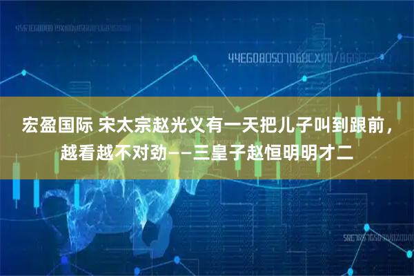 宏盈国际 宋太宗赵光义有一天把儿子叫到跟前，越看越不对劲——三皇子赵恒明明才二