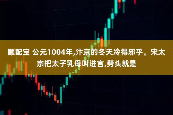 顺配宝 公元1004年,汴京的冬天冷得邪乎。宋太宗把太子乳母叫进宫,劈头就是