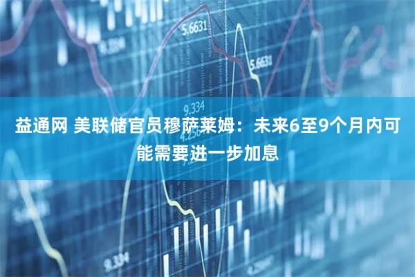 益通网 美联储官员穆萨莱姆：未来6至9个月内可能需要进一步加息