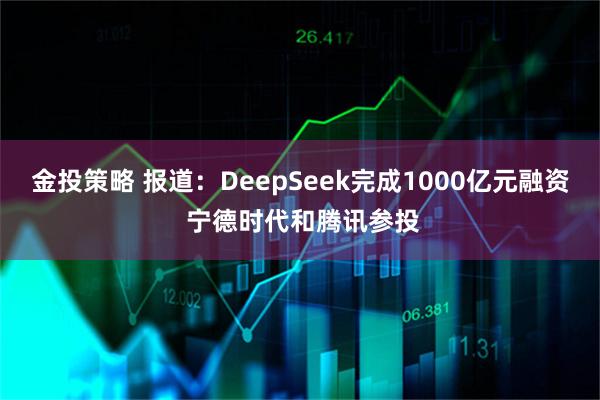 金投策略 报道：DeepSeek完成1000亿元融资 宁德时代和腾讯参投