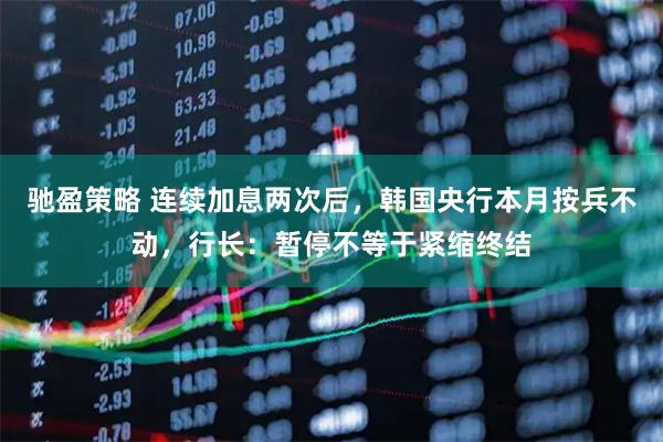 驰盈策略 连续加息两次后，韩国央行本月按兵不动，行长：暂停不等于紧缩终结