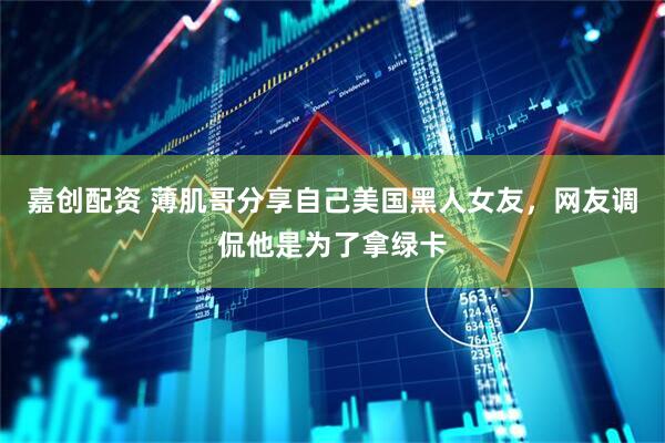 嘉创配资 薄肌哥分享自己美国黑人女友，网友调侃他是为了拿绿卡