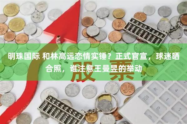 明珠国际 和林高远恋情实锤？正式官宣，球迷晒合照，谁注意王曼昱的举动