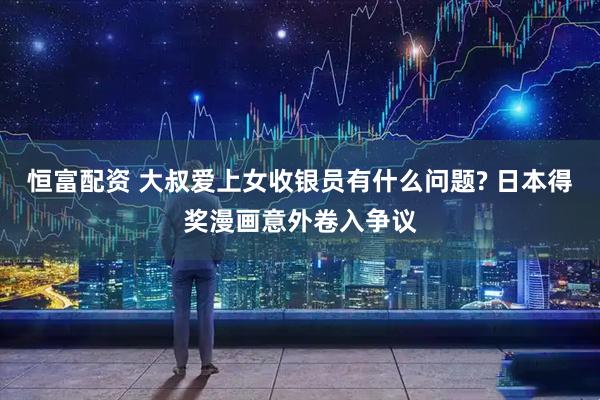 恒富配资 大叔爱上女收银员有什么问题? 日本得奖漫画意外卷入争议