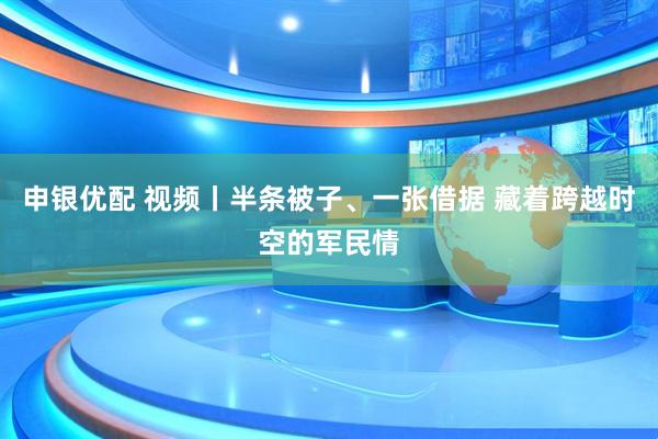 申银优配 视频丨半条被子、一张借据 藏着跨越时空的军民情