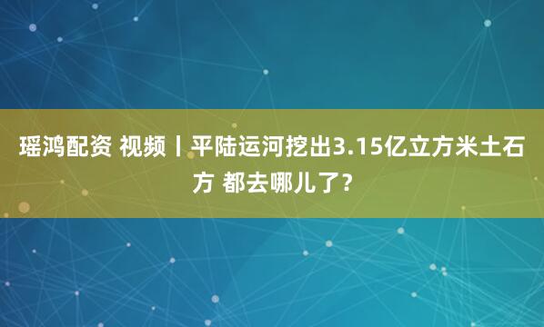 瑶鸿配资 视频丨平陆运河挖出3.15亿立方米土石方 都去哪儿了？