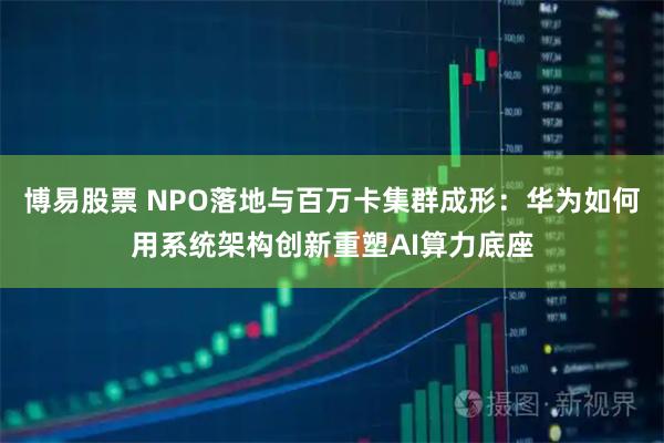 博易股票 NPO落地与百万卡集群成形：华为如何用系统架构创新重塑AI算力底座