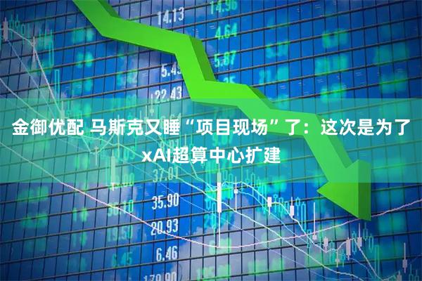 金御优配 马斯克又睡“项目现场”了：这次是为了xAI超算中心扩建
