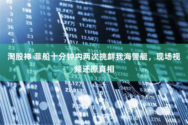 淘股神 菲船十分钟内两次挑衅我海警艇，现场视频还原真相