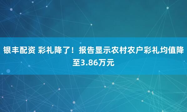 银丰配资 彩礼降了！报告显示农村农户彩礼均值降至3.86万元