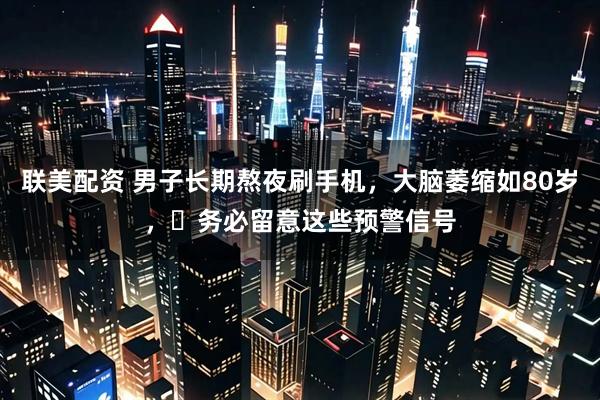 联美配资 男子长期熬夜刷手机，大脑萎缩如80岁，​务必留意这些预警信号