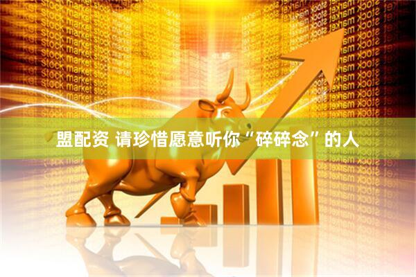 盟配资 请珍惜愿意听你“碎碎念”的人